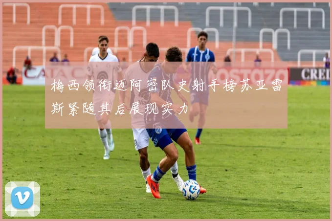 梅西领衔迈阿密队史射手榜苏亚雷斯紧随其后展现实力