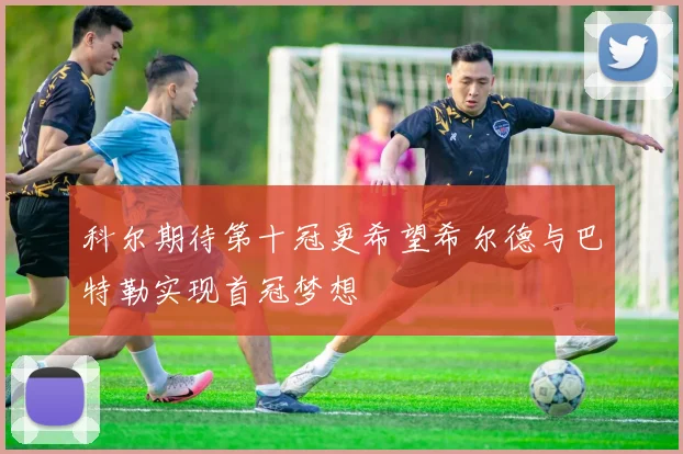 科尔期待第十冠更希望希尔德与巴特勒实现首冠梦想