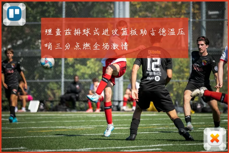 理查兹排球式进攻篮板助古德温压哨三分点燃全场激情