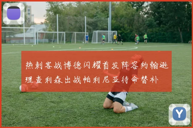 热刺客战博德闪耀首发阵容约翰逊理查利森出战帕利尼亚待命替补