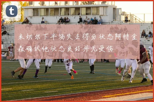 米切尔下半场失去得分状态阿特金森确认他状态良好并无受伤