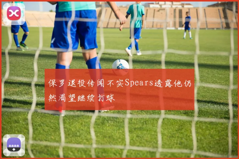保罗退役传闻不实Spears透露他仍然渴望继续打球