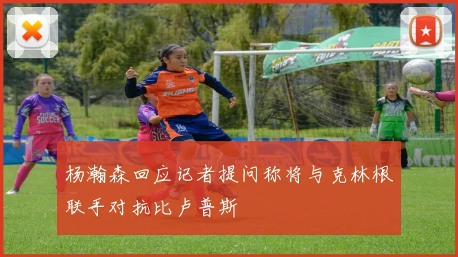 杨瀚森回应记者提问称将与克林根联手对抗比卢普斯