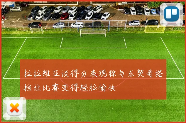 拉拉维亚谈得分表现称与东契奇搭档让比赛变得轻松愉快
