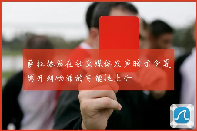 萨拉赫或在社交媒体发声暗示今夏离开利物浦的可能性上升