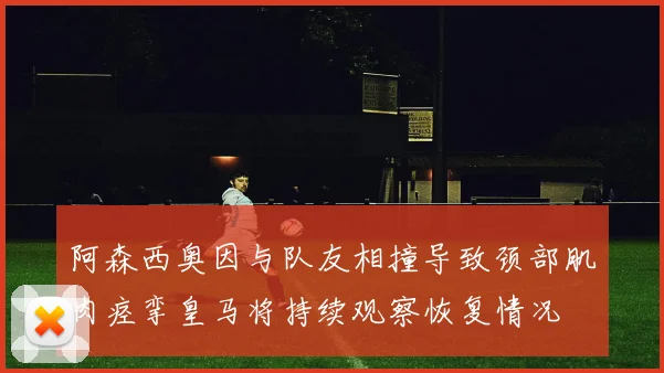 阿森西奥因与队友相撞导致颈部肌肉痉挛皇马将持续观察恢复情况