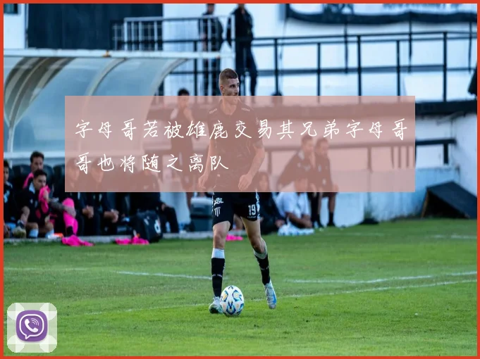 字母哥若被雄鹿交易其兄弟字母哥哥也将随之离队