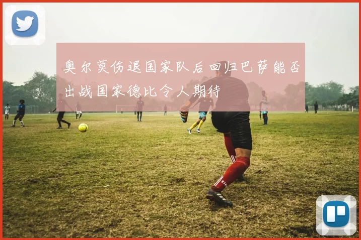 奥尔莫伤退国家队后回归巴萨能否出战国家德比令人期待