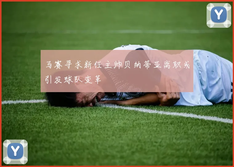 马赛寻求新任主帅贝纳蒂亚离职或引发球队变革