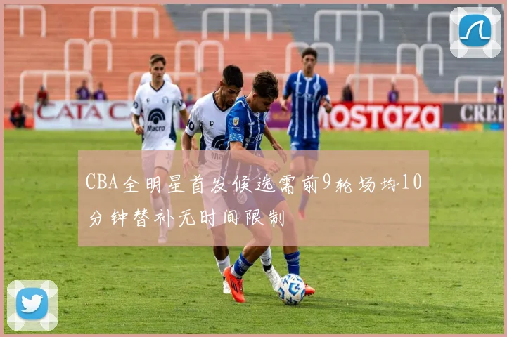 CBA全明星首发候选需前9轮场均10分钟替补无时间限制