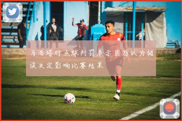 马洛塔对点球判罚表示困惑认为错误决定影响比赛结果