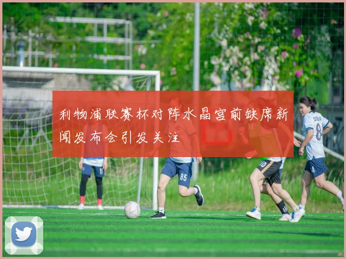 利物浦联赛杯对阵水晶宫前缺席新闻发布会引发关注
