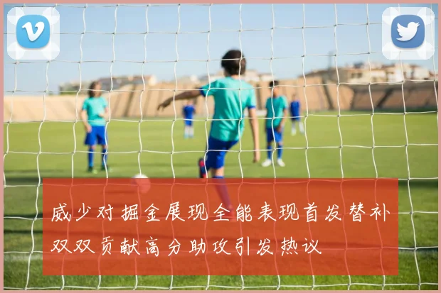 威少对掘金展现全能表现首发替补双双贡献高分助攻引发热议