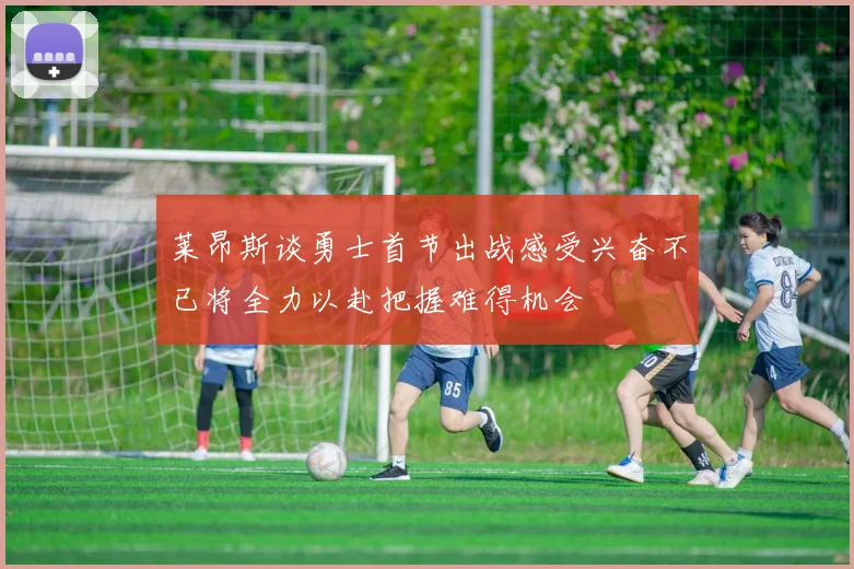 莱昂斯谈勇士首节出战感受兴奋不已将全力以赴把握难得机会