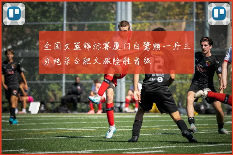 全国女篮锦标赛厦门白鹭赖一丹三分绝杀合肥文旅险胜晋级