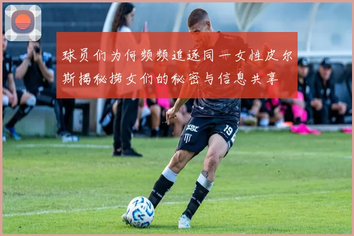 球员们为何频频追逐同一女性皮尔斯揭秘捞女们的秘密与信息共享