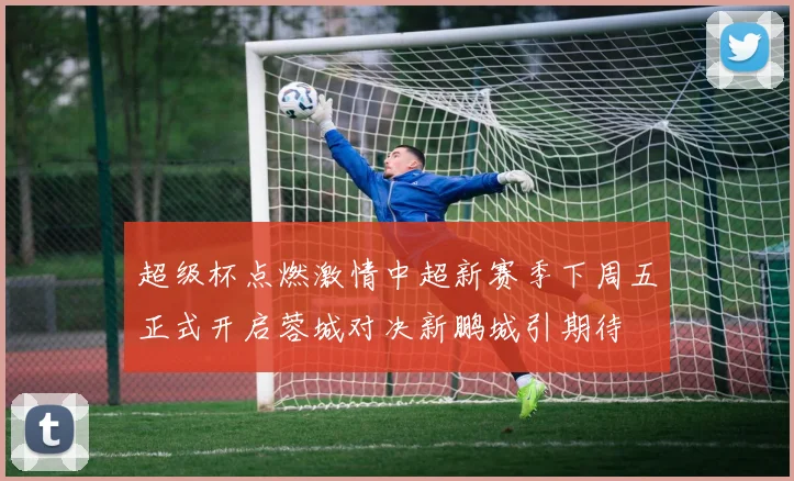 超级杯点燃激情中超新赛季下周五正式开启蓉城对决新鹏城引期待