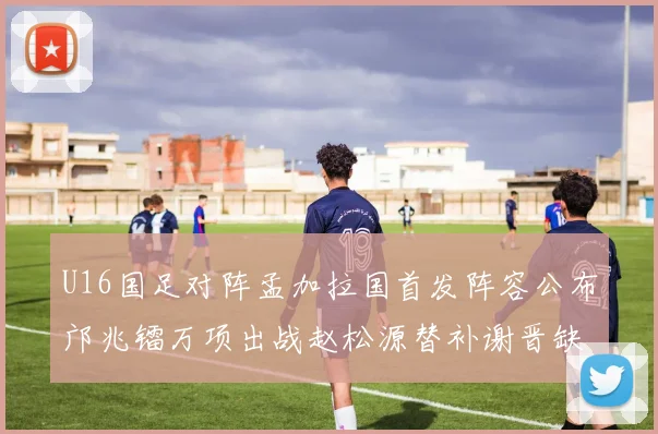 U16国足对阵孟加拉国首发阵容公布邝兆镭万项出战赵松源替补谢晋缺席