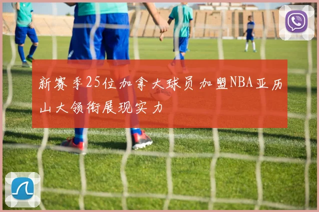 新赛季25位加拿大球员加盟NBA亚历山大领衔展现实力