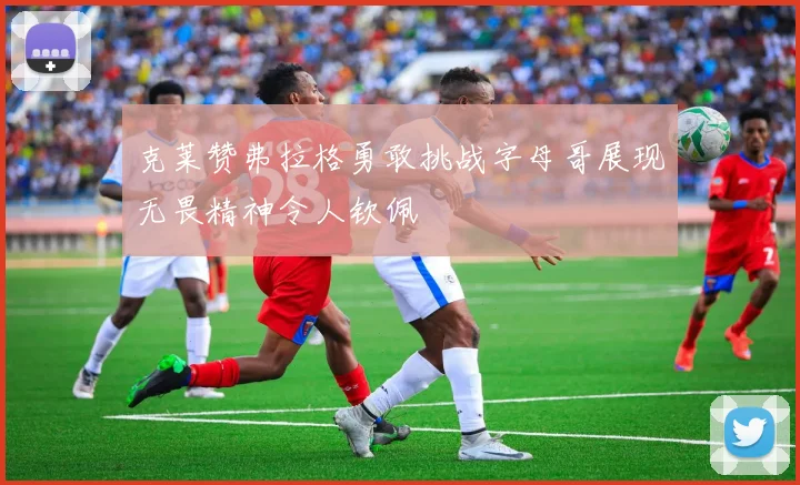 克莱赞弗拉格勇敢挑战字母哥展现无畏精神令人钦佩