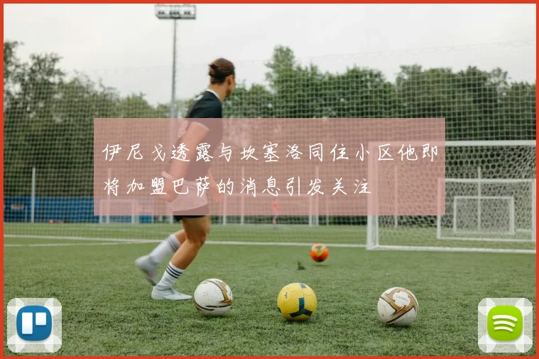 伊尼戈透露与坎塞洛同住小区他即将加盟巴萨的消息引发关注