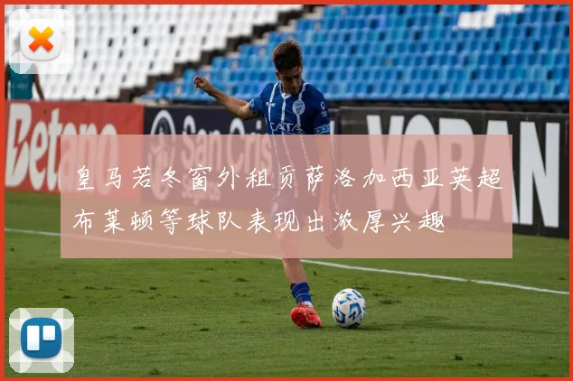 皇马若冬窗外租贡萨洛加西亚英超布莱顿等球队表现出浓厚兴趣