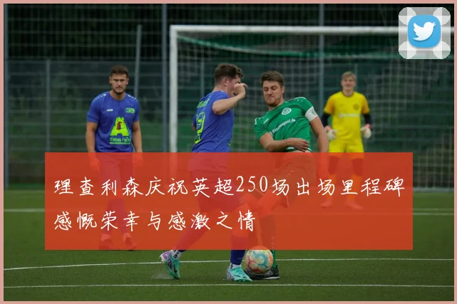 理查利森庆祝英超250场出场里程碑感慨荣幸与感激之情