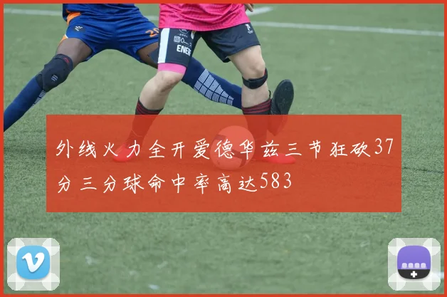 外线火力全开爱德华兹三节狂砍37分三分球命中率高达583