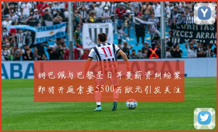 姆巴佩与巴黎圣日耳曼薪资纠纷案即将开庭索要5500万欧元引发关注