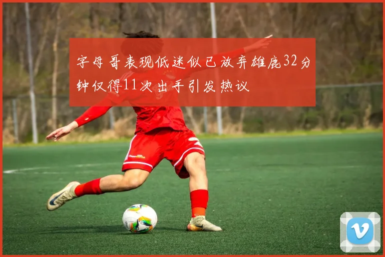 字母哥表现低迷似已放弃雄鹿32分钟仅得11次出手引发热议