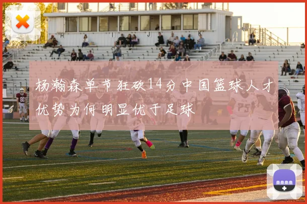 杨瀚森单节狂砍14分中国篮球人才优势为何明显优于足球